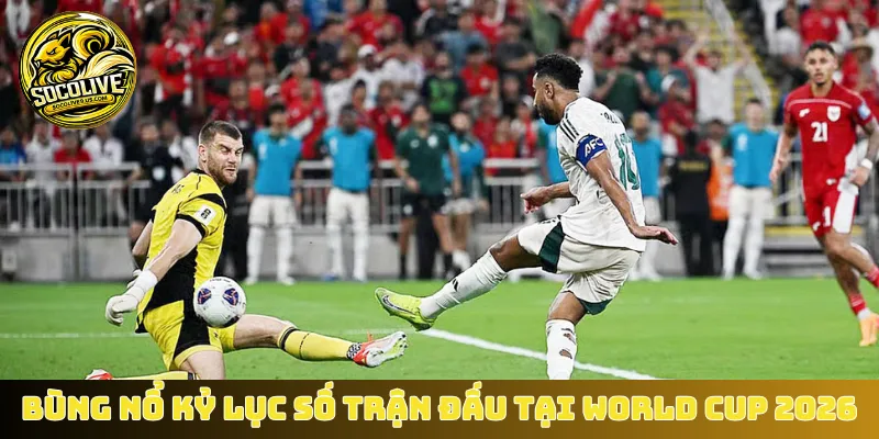 Bùng nổ kỷ lục số trận đấu tại World Cup 2026